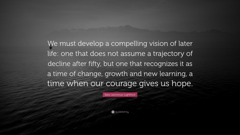 Sara Lawrence-Lightfoot Quote: “We must develop a compelling vision of later life: one that does not assume a trajectory of decline after fifty, but one that recognizes it as a time of change, growth and new learning, a time when our courage gives us hope.”