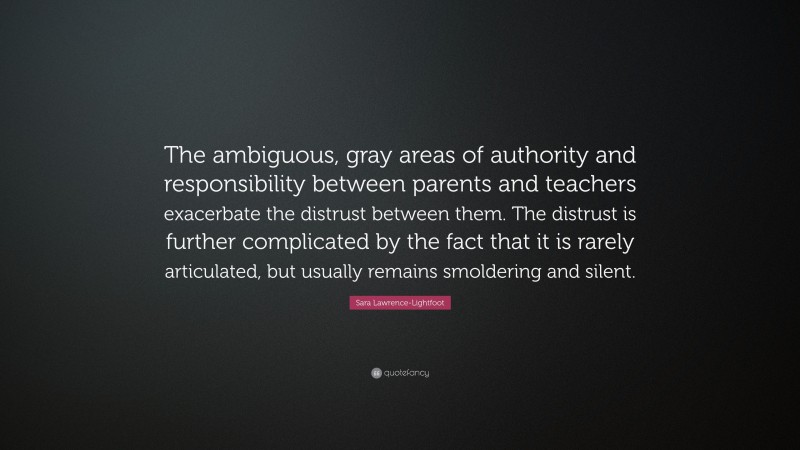 Sara Lawrence-Lightfoot Quote: “The ambiguous, gray areas of authority and responsibility between parents and teachers exacerbate the distrust between them. The distrust is further complicated by the fact that it is rarely articulated, but usually remains smoldering and silent.”