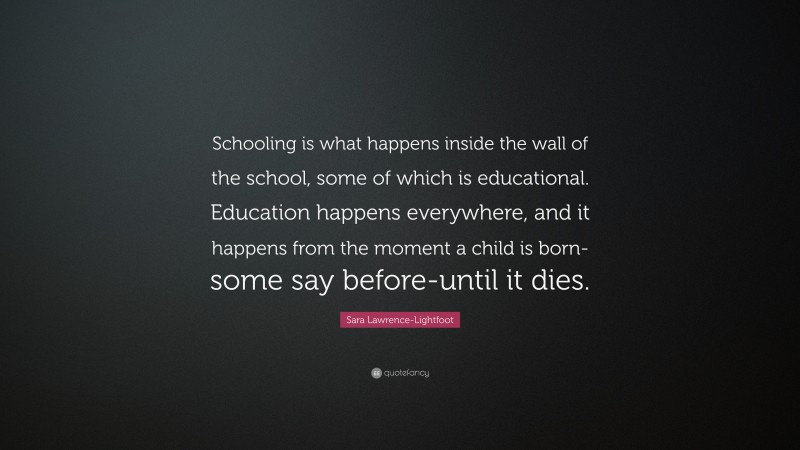 Sara Lawrence-Lightfoot Quote: “Schooling is what happens inside the wall of the school, some of which is educational. Education happens everywhere, and it happens from the moment a child is born-some say before-until it dies.”