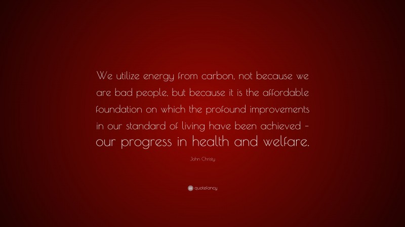 John Christy Quote: “We utilize energy from carbon, not because we are bad people, but because it is the affordable foundation on which the profound improvements in our standard of living have been achieved – our progress in health and welfare.”