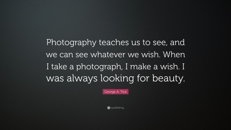 George A. Tice Quote: “Photography teaches us to see, and we can see whatever we wish. When I take a photograph, I make a wish. I was always looking for beauty.”