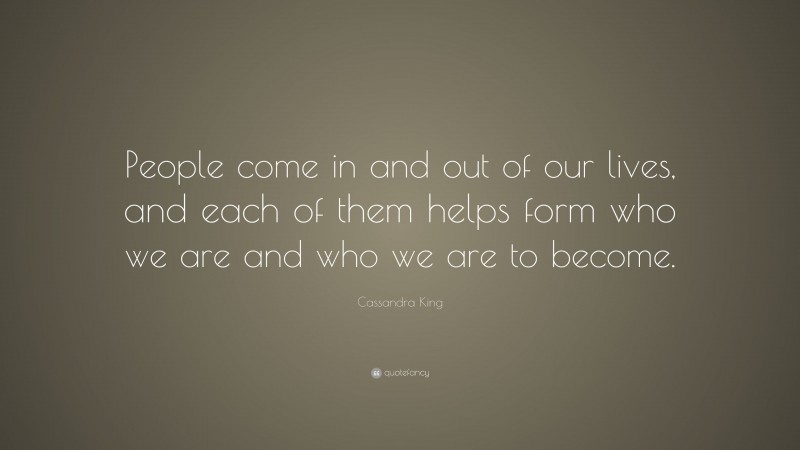 Cassandra King Quote: “People come in and out of our lives, and each of them helps form who we are and who we are to become.”