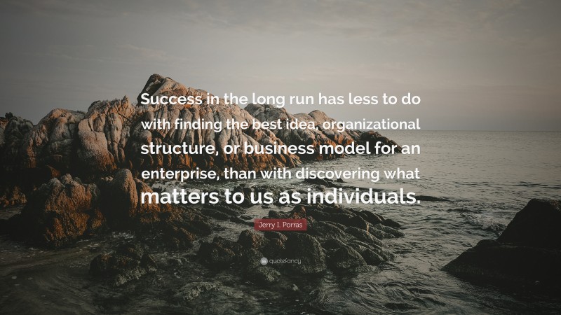 Jerry I. Porras Quote: “Success in the long run has less to do with finding the best idea, organizational structure, or business model for an enterprise, than with discovering what matters to us as individuals.”