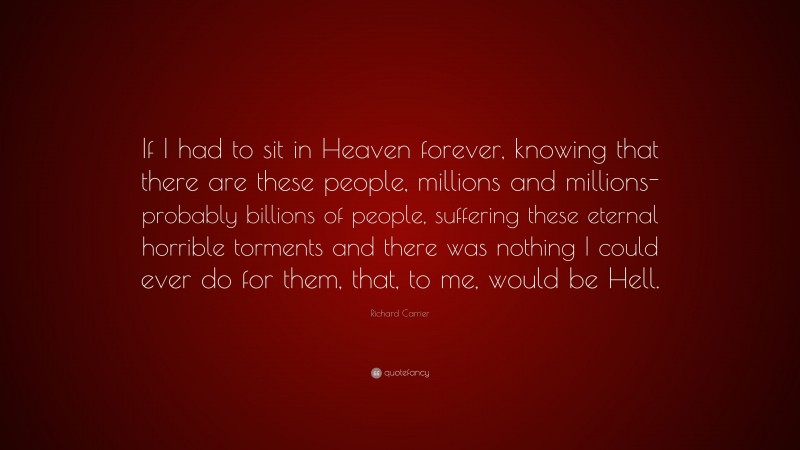 Richard Carrier Quote: “If I had to sit in Heaven forever, knowing that there are these people, millions and millions- probably billions of people, suffering these eternal horrible torments and there was nothing I could ever do for them, that, to me, would be Hell.”
