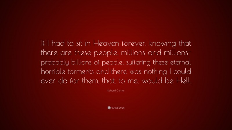 Richard Carrier Quote: “If I had to sit in Heaven forever, knowing that there are these people, millions and millions- probably billions of people, suffering these eternal horrible torments and there was nothing I could ever do for them, that, to me, would be Hell.”