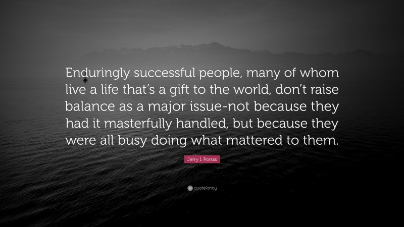 Jerry I. Porras Quote: “Enduringly successful people, many of whom live a life that’s a gift to the world, don’t raise balance as a major issue-not because they had it masterfully handled, but because they were all busy doing what mattered to them.”