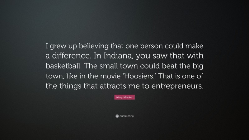 Mary Meeker Quote: “I grew up believing that one person could make a difference. In Indiana, you saw that with basketball. The small town could beat the big town, like in the movie ‘Hoosiers.’ That is one of the things that attracts me to entrepreneurs.”