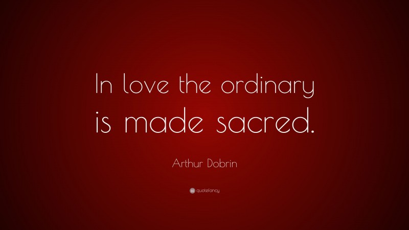 Arthur Dobrin Quote: “In love the ordinary is made sacred.”