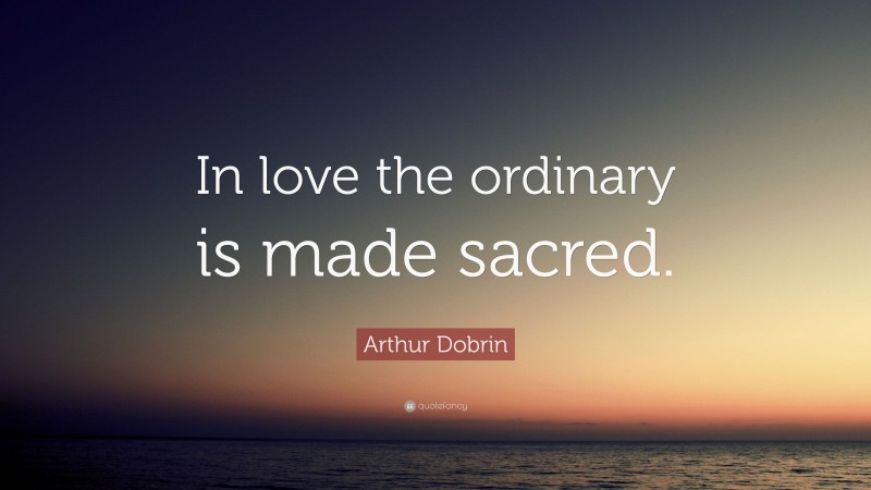 Arthur Dobrin Quote: “In love the ordinary is made sacred.”