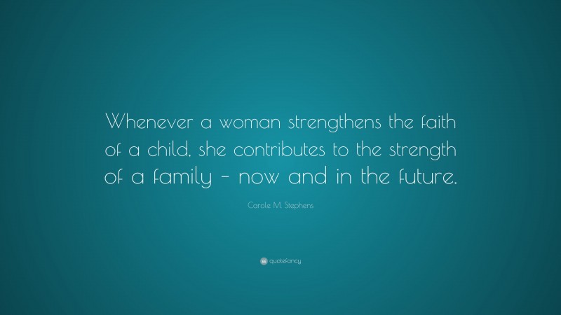 Carole M. Stephens Quote: “Whenever a woman strengthens the faith of a child, she contributes to the strength of a family – now and in the future.”