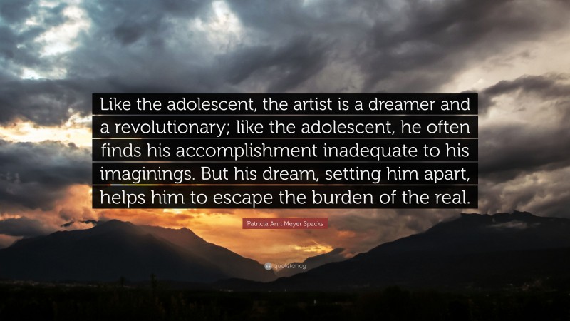 Patricia Ann Meyer Spacks Quote: “Like the adolescent, the artist is a dreamer and a revolutionary; like the adolescent, he often finds his accomplishment inadequate to his imaginings. But his dream, setting him apart, helps him to escape the burden of the real.”