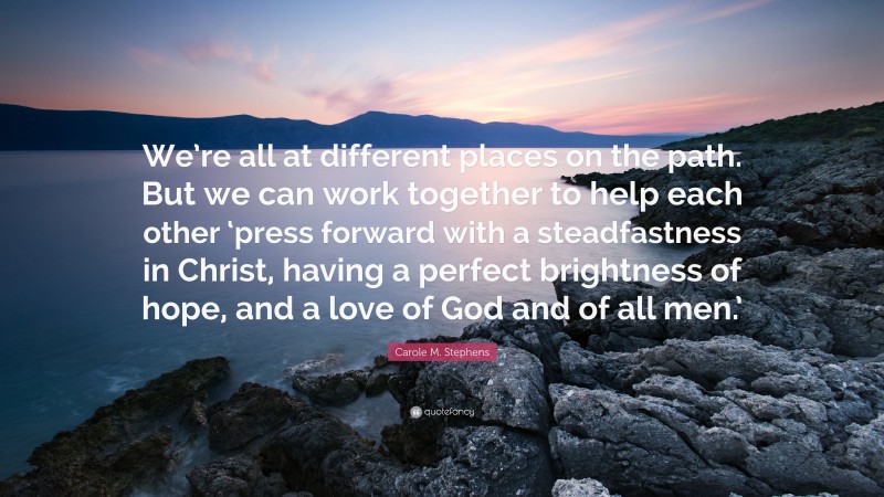 Carole M. Stephens Quote: “We’re all at different places on the path. But we can work together to help each other ‘press forward with a steadfastness in Christ, having a perfect brightness of hope, and a love of God and of all men.’”