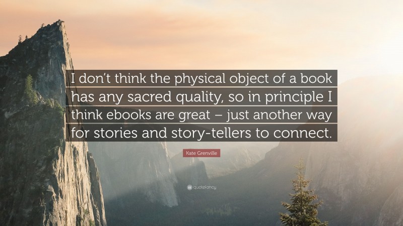 Kate Grenville Quote: “I don’t think the physical object of a book has any sacred quality, so in principle I think ebooks are great – just another way for stories and story-tellers to connect.”