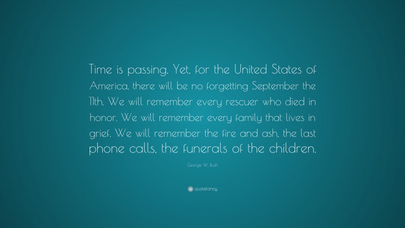 George W. Bush Quote: “Time is passing. Yet, for the United States of America, there will be no forgetting September the 11th. We will remember every rescuer who died in honor. We will remember every family that lives in grief. We will remember the fire and ash, the last phone calls, the funerals of the children.”