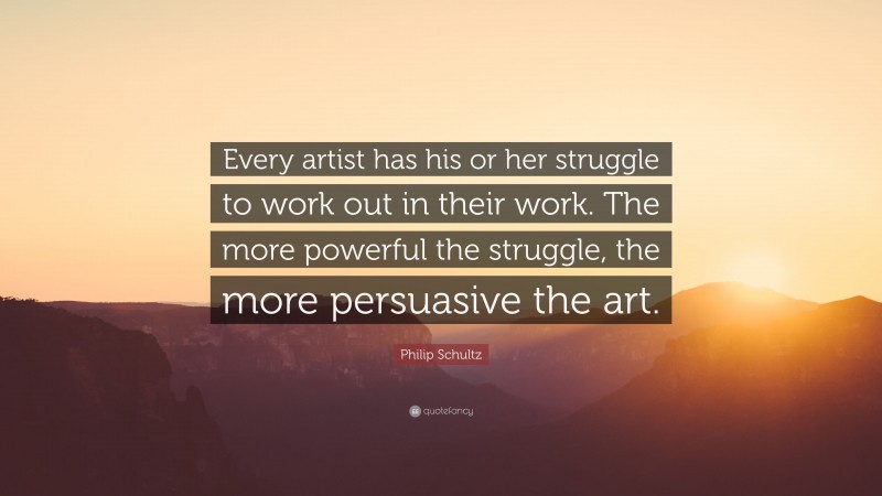 Philip Schultz Quote: “Every artist has his or her struggle to work out in their work. The more powerful the struggle, the more persuasive the art.”