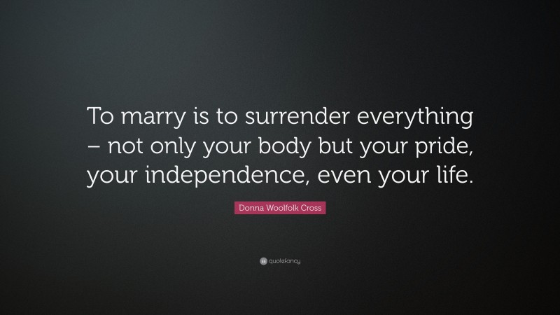 Donna Woolfolk Cross Quote: “To marry is to surrender everything – not only your body but your pride, your independence, even your life.”