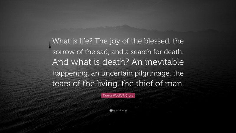 Donna Woolfolk Cross Quote: “What is life? The joy of the blessed, the sorrow of the sad, and a search for death. And what is death? An inevitable happening, an uncertain pilgrimage, the tears of the living, the thief of man.”