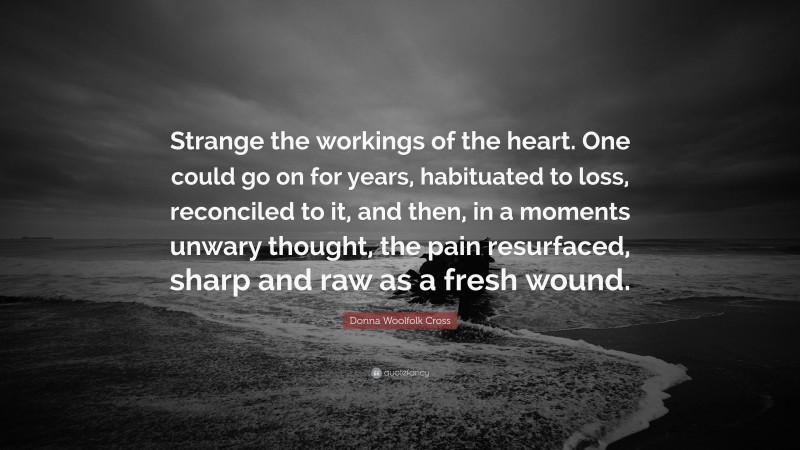 Donna Woolfolk Cross Quote: “Strange the workings of the heart. One could go on for years, habituated to loss, reconciled to it, and then, in a moments unwary thought, the pain resurfaced, sharp and raw as a fresh wound.”