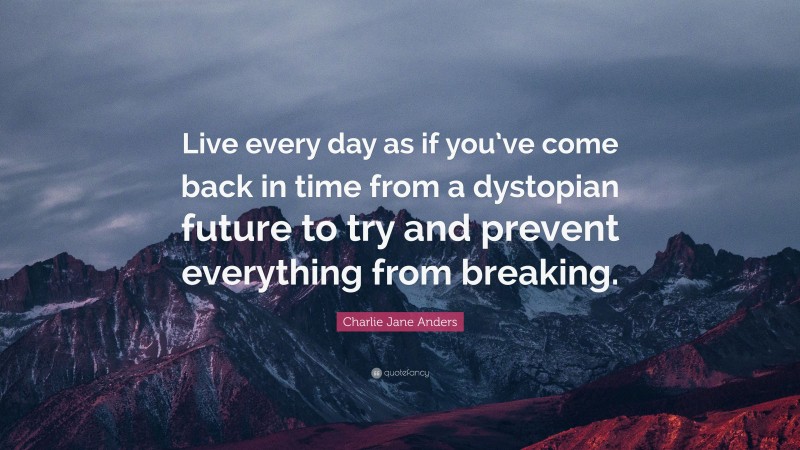 Charlie Jane Anders Quote: “Live every day as if you’ve come back in time from a dystopian future to try and prevent everything from breaking.”