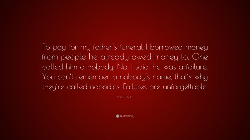 Philip Schultz Quote: “To pay for my father’s funeral I borrowed money from people he already owed money to. One called him a nobody. No, I said, he was a failure. You can’t remember a nobody’s name, that’s why they’re called nobodies. Failures are unforgettable.”