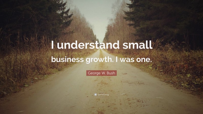 George W. Bush Quote: “I understand small business growth. I was one.”