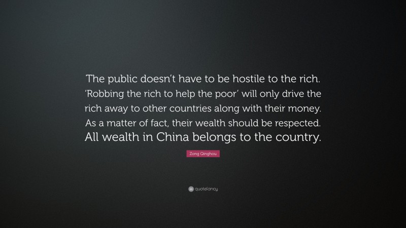 Zong Qinghou Quote: “The public doesn’t have to be hostile to the rich. ‘Robbing the rich to help the poor’ will only drive the rich away to other countries along with their money. As a matter of fact, their wealth should be respected. All wealth in China belongs to the country.”