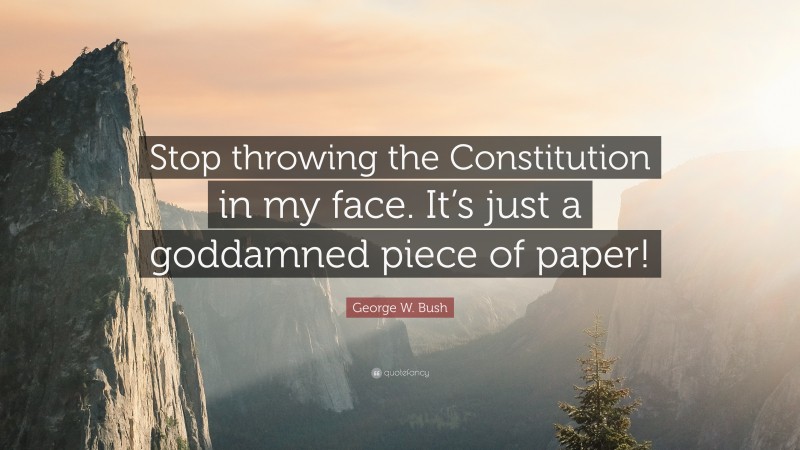 George W. Bush Quote: “Stop throwing the Constitution in my face. It’s just a goddamned piece of paper!”