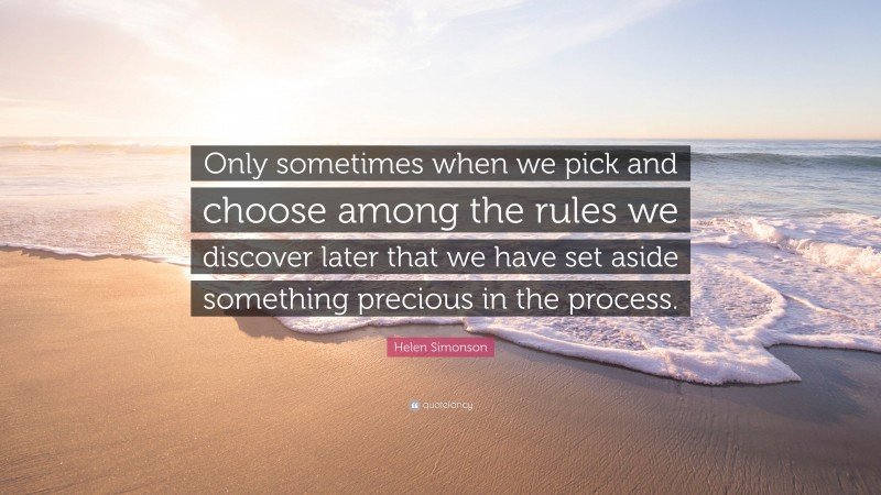 Helen Simonson Quote: “Only sometimes when we pick and choose among the rules we discover later that we have set aside something precious in the process.”