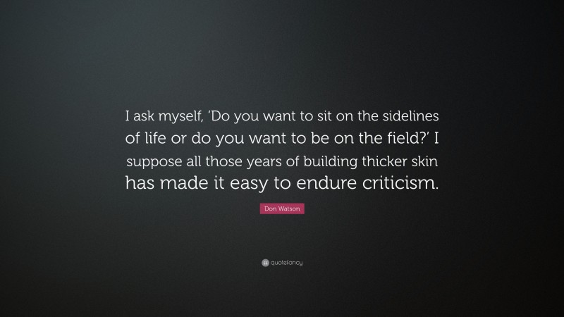 Don Watson Quote: “I ask myself, ‘Do you want to sit on the sidelines of life or do you want to be on the field?’ I suppose all those years of building thicker skin has made it easy to endure criticism.”