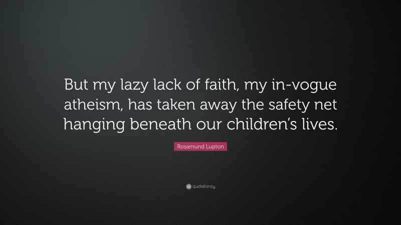 Rosamund Lupton Quote: “But my lazy lack of faith, my in-vogue atheism, has taken away the safety net hanging beneath our children’s lives.”