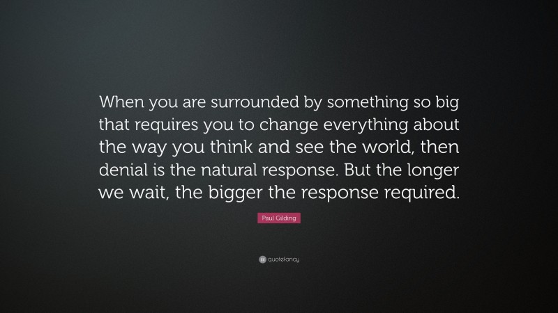 Paul Gilding Quote: “When you are surrounded by something so big that requires you to change everything about the way you think and see the world, then denial is the natural response. But the longer we wait, the bigger the response required.”