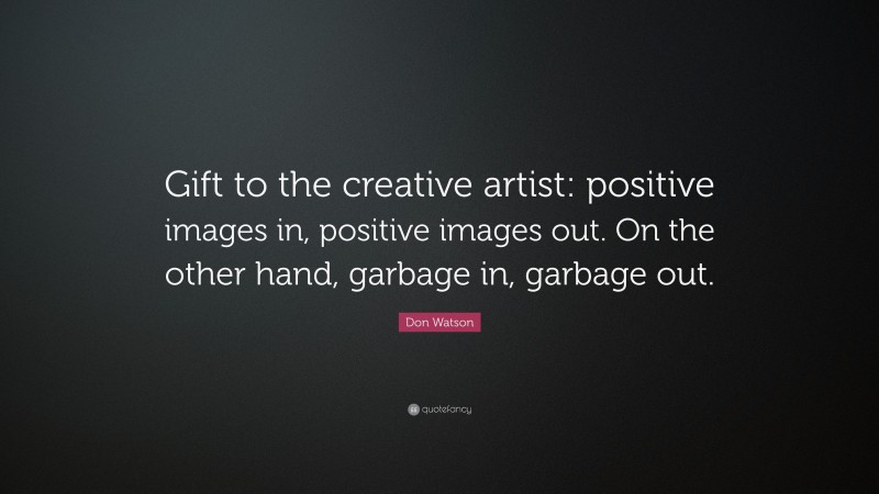 Don Watson Quote: “Gift to the creative artist: positive images in, positive images out. On the other hand, garbage in, garbage out.”