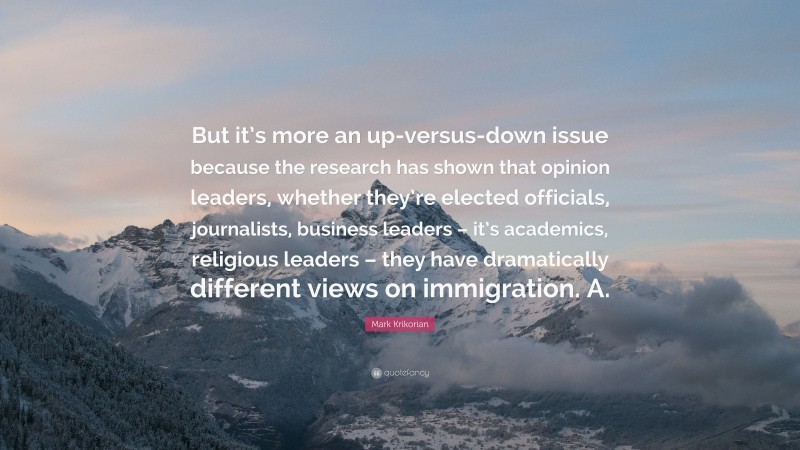 Mark Krikorian Quote: “But it’s more an up-versus-down issue because the research has shown that opinion leaders, whether they’re elected officials, journalists, business leaders – it’s academics, religious leaders – they have dramatically different views on immigration. A.”