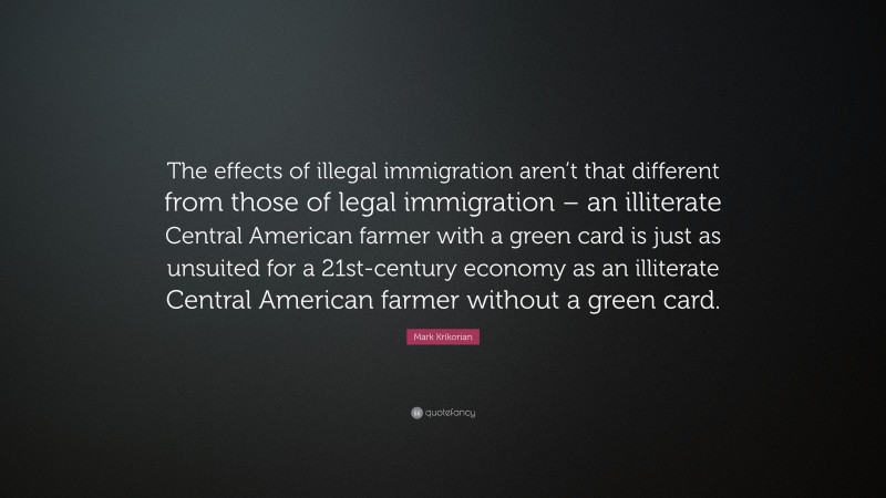 Mark Krikorian Quote: “The effects of illegal immigration aren’t that different from those of legal immigration – an illiterate Central American farmer with a green card is just as unsuited for a 21st-century economy as an illiterate Central American farmer without a green card.”