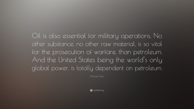 Michael Klare Quote: “Oil is also essential for military operations. No other substance, no other raw material, is so vital for the prosecution of warfare, than petroleum. And the United States being the world’s only global power, is totally dependent on petroleum.”