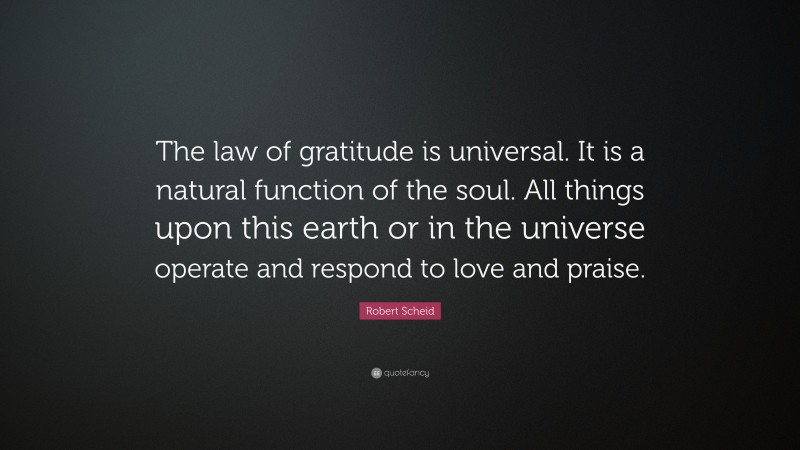 Robert Scheid Quote: “The law of gratitude is universal. It is a natural function of the soul. All things upon this earth or in the universe operate and respond to love and praise.”
