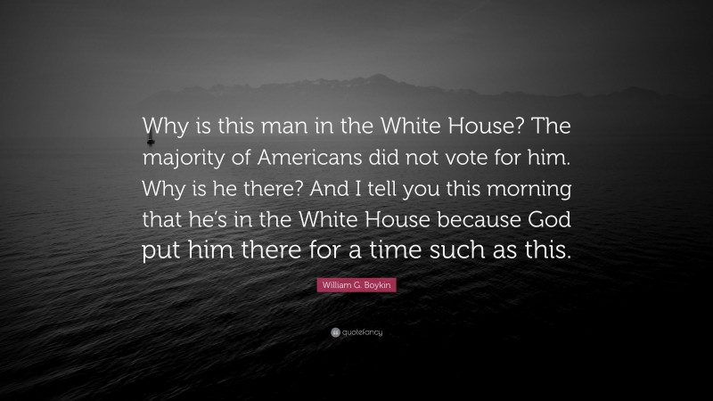 William G. Boykin Quote: “Why is this man in the White House? The majority of Americans did not vote for him. Why is he there? And I tell you this morning that he’s in the White House because God put him there for a time such as this.”