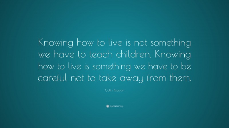 Colin Beavan Quote: “Knowing how to live is not something we have to teach children. Knowing how to live is something we have to be careful not to take away from them.”