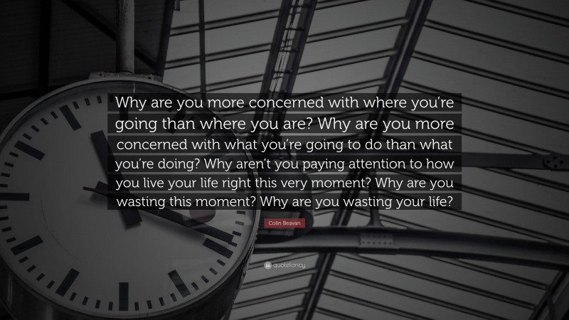 Colin Beavan Quote: “Why are you more concerned with where you’re going than where you are? Why are you more concerned with what you’re going to do than what you’re doing? Why aren’t you paying attention to how you live your life right this very moment? Why are you wasting this moment? Why are you wasting your life?”
