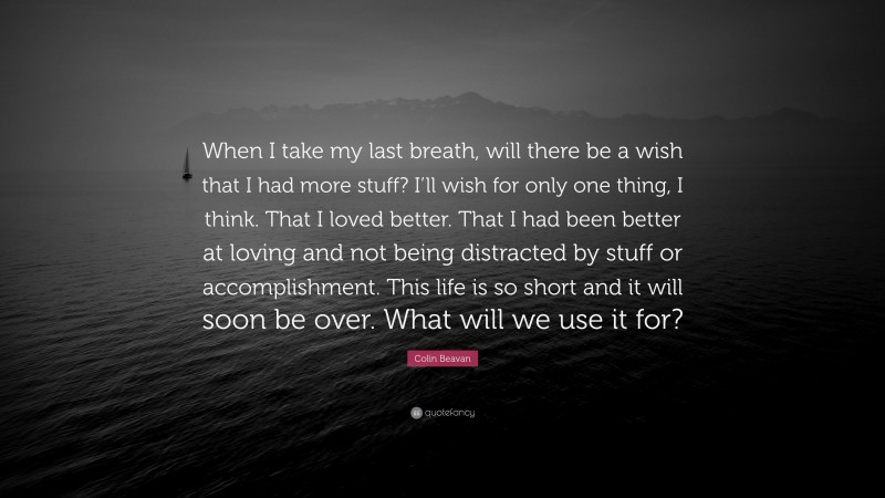 Colin Beavan Quote: “When I take my last breath, will there be a wish that I had more stuff? I’ll wish for only one thing, I think. That I loved better. That I had been better at loving and not being distracted by stuff or accomplishment. This life is so short and it will soon be over. What will we use it for?”