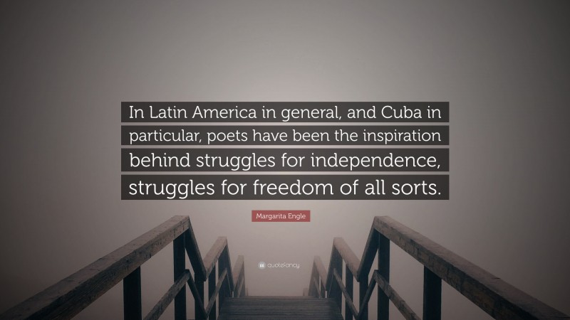 Margarita Engle Quote: “In Latin America in general, and Cuba in particular, poets have been the inspiration behind struggles for independence, struggles for freedom of all sorts.”