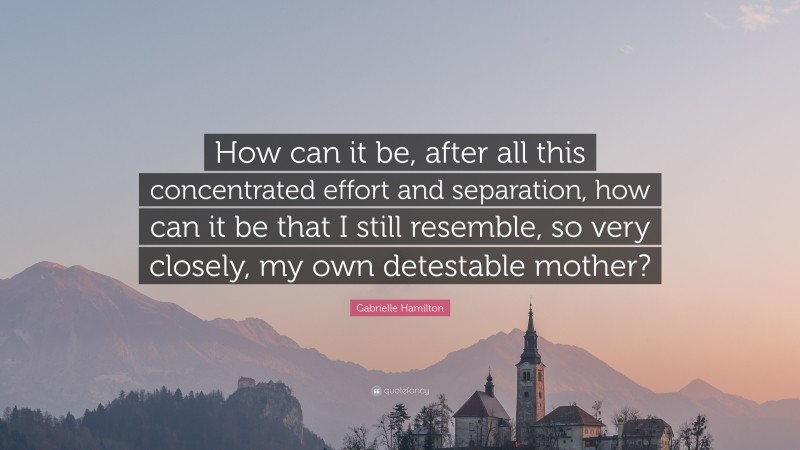 Gabrielle Hamilton Quote: “How can it be, after all this concentrated effort and separation, how can it be that I still resemble, so very closely, my own detestable mother?”