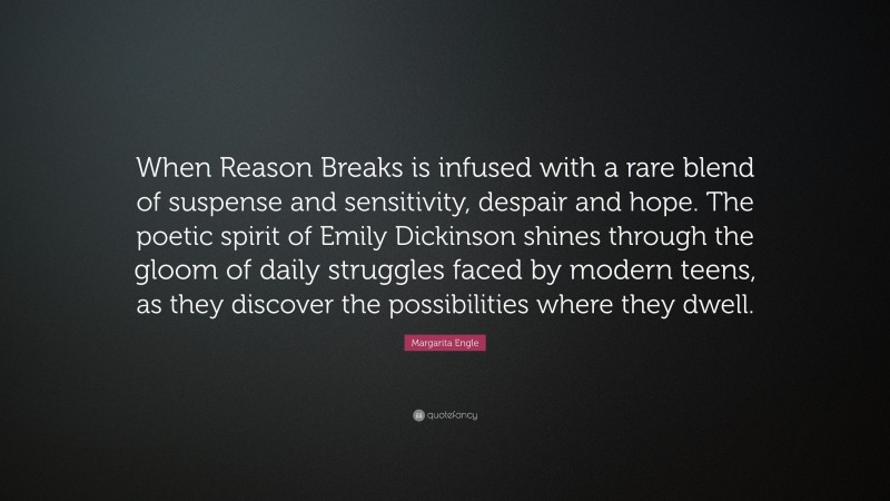 Margarita Engle Quote: “When Reason Breaks is infused with a rare blend of suspense and sensitivity, despair and hope. The poetic spirit of Emily Dickinson shines through the gloom of daily struggles faced by modern teens, as they discover the possibilities where they dwell.”