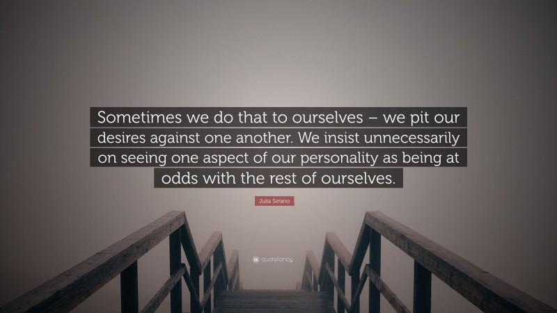 Julia Serano Quote: “Sometimes we do that to ourselves – we pit our desires against one another. We insist unnecessarily on seeing one aspect of our personality as being at odds with the rest of ourselves.”