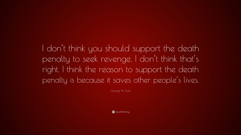 George W. Bush Quote: “I don’t think you should support the death penalty to seek revenge. I don’t think that’s right. I think the reason to support the death penalty is because it saves other people’s lives.”