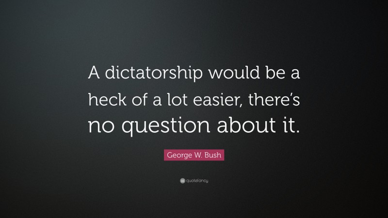 George W. Bush Quote: “A dictatorship would be a heck of a lot easier, there’s no question about it.”