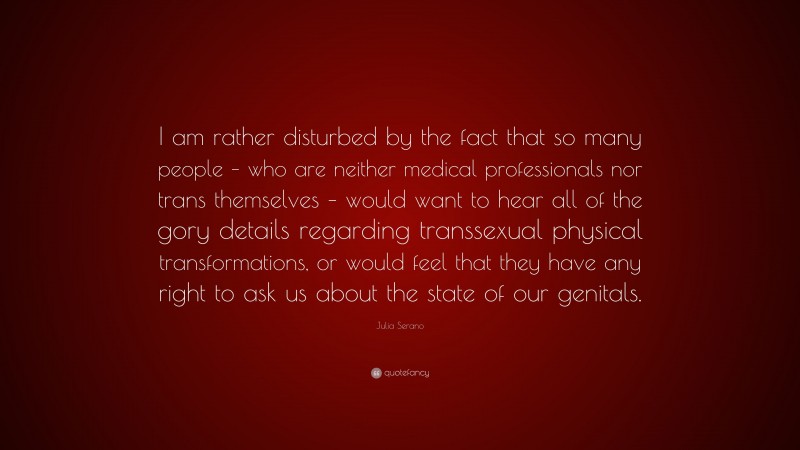 Julia Serano Quote: “I am rather disturbed by the fact that so many people – who are neither medical professionals nor trans themselves – would want to hear all of the gory details regarding transsexual physical transformations, or would feel that they have any right to ask us about the state of our genitals.”