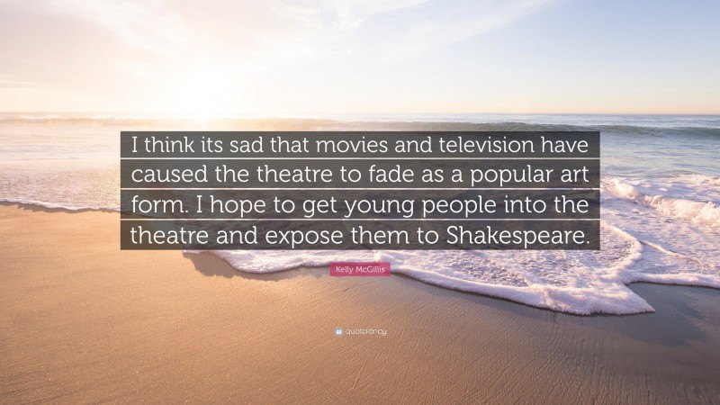 Kelly McGillis Quote: “I think its sad that movies and television have caused the theatre to fade as a popular art form. I hope to get young people into the theatre and expose them to Shakespeare.”