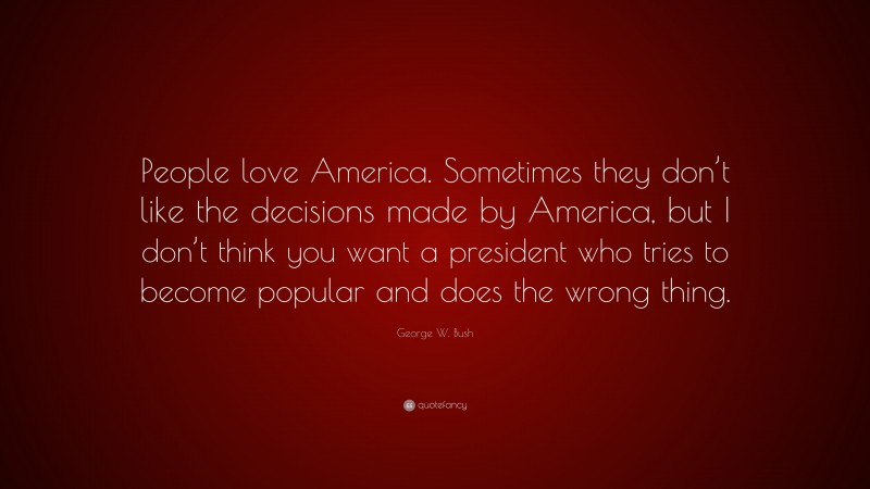 George W. Bush Quote: “People love America. Sometimes they don’t like the decisions made by America, but I don’t think you want a president who tries to become popular and does the wrong thing.”