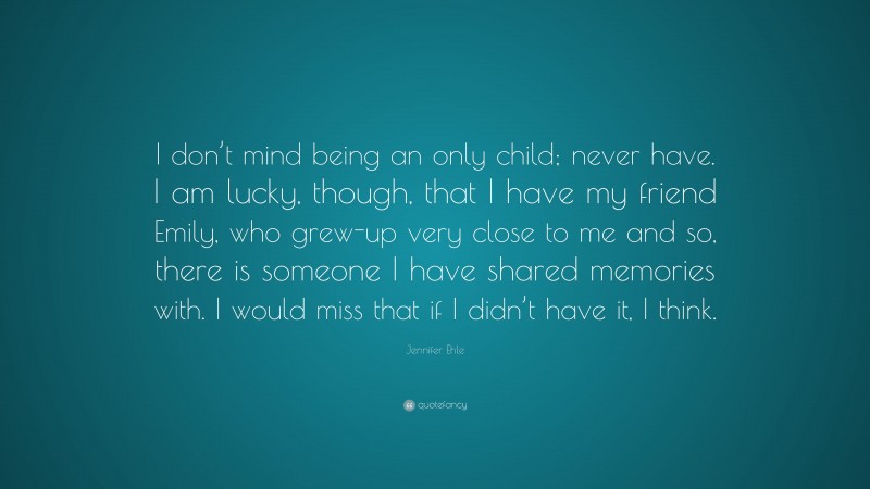Jennifer Ehle Quote: “I don’t mind being an only child; never have. I am lucky, though, that I have my friend Emily, who grew-up very close to me and so, there is someone I have shared memories with. I would miss that if I didn’t have it, I think.”
